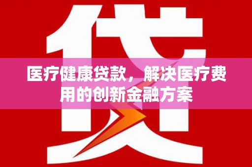 盐山医疗健康贷款，解决医疗费用的创新金融方案