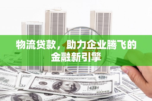 南康物流贷款，助力企业腾飞的金融新引擎