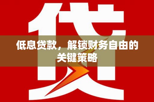 怀化低息贷款，解锁财务自由的关键策略